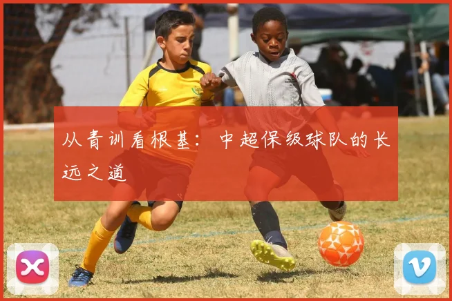 从青训看根基:中超保级球队的长远之道