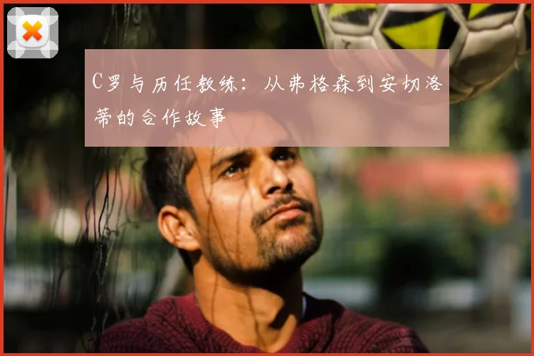 C罗与历任教练:从弗格森到安切洛蒂的合作故事