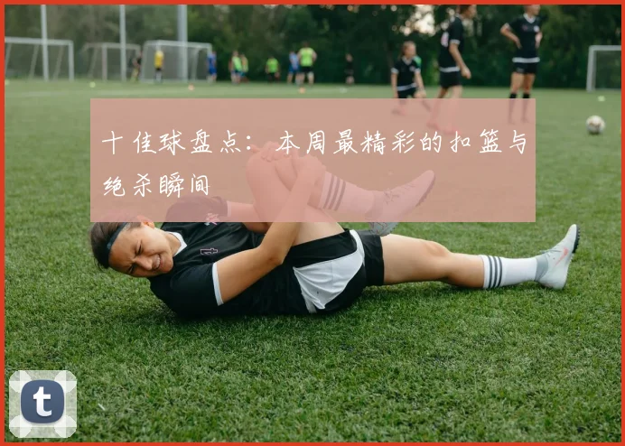 十佳球盘点:本周最精彩的扣篮与绝杀瞬间