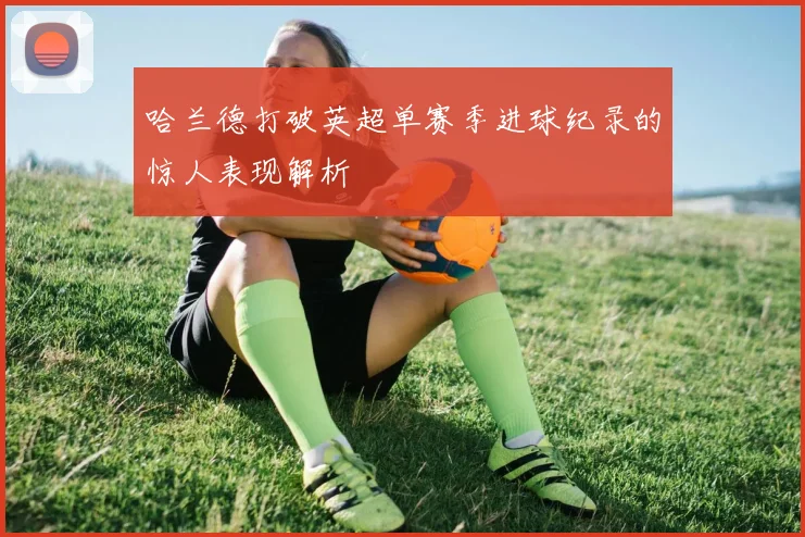 哈兰德打破英超单赛季进球纪录的惊人表现解析