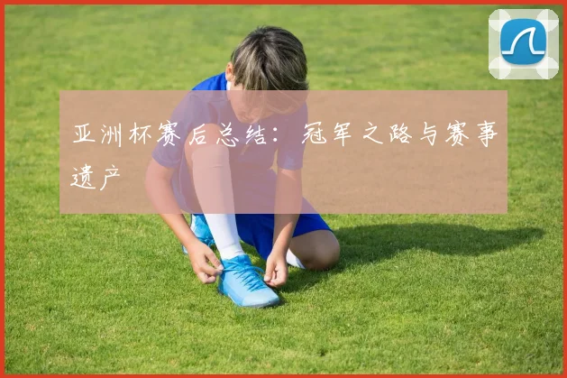 亚洲杯赛后总结:冠军之路与赛事遗产