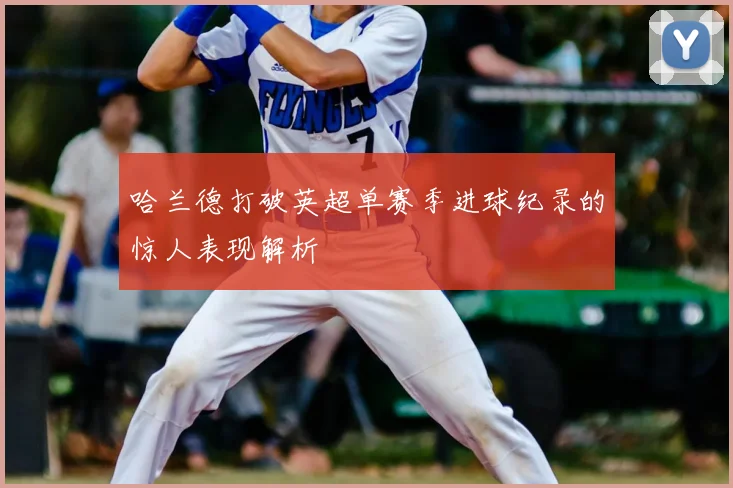 哈兰德打破英超单赛季进球纪录的惊人表现解析